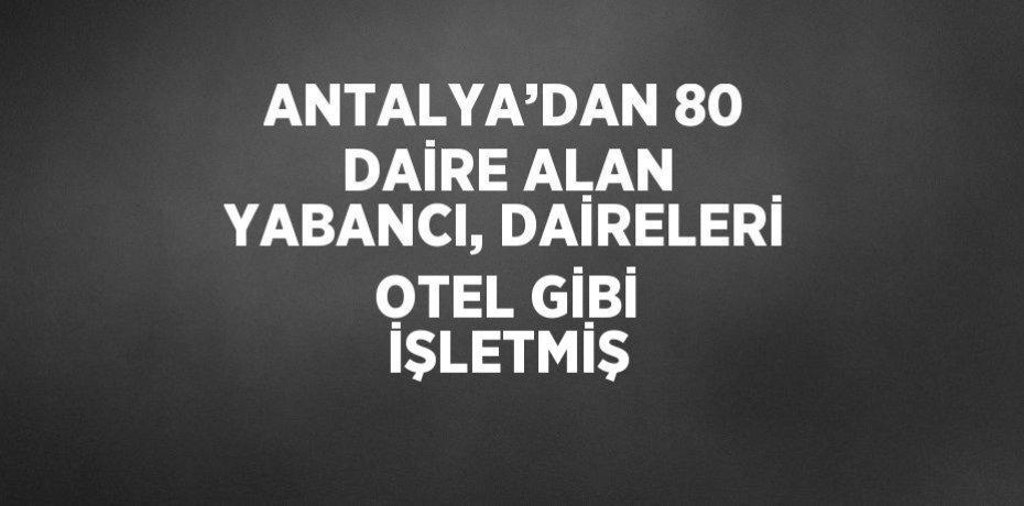 ANTALYA’DAN 80 DAİRE ALAN YABANCI, DAİRELERİ OTEL GİBİ İŞLETMİŞ