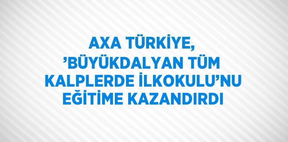 AXA TÜRKİYE, ’BÜYÜKDALYAN TÜM KALPLERDE İLKOKULU’NU EĞİTİME KAZANDIRDI