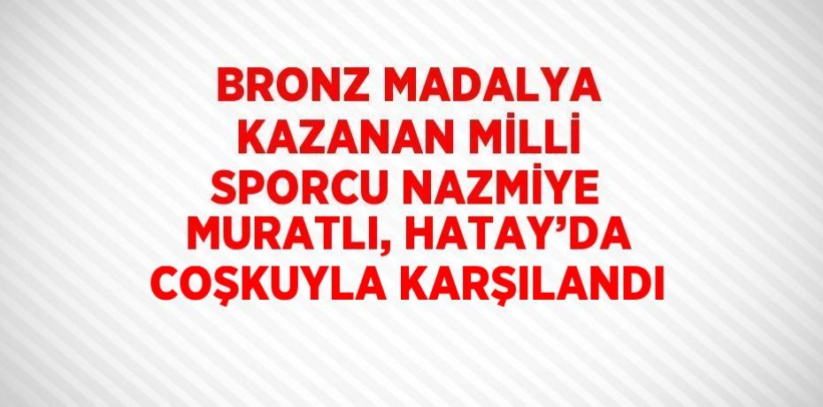 BRONZ MADALYA KAZANAN MİLLİ SPORCU NAZMİYE MURATLI, HATAY’DA COŞKUYLA KARŞILANDI