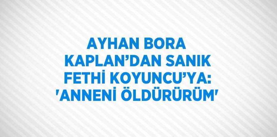 AYHAN BORA KAPLAN’DAN SANIK FETHİ KOYUNCU’YA: 'ANNENİ ÖLDÜRÜRÜM'