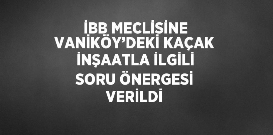 İBB MECLİSİNE VANİKÖY’DEKİ KAÇAK İNŞAATLA İLGİLİ SORU ÖNERGESİ VERİLDİ