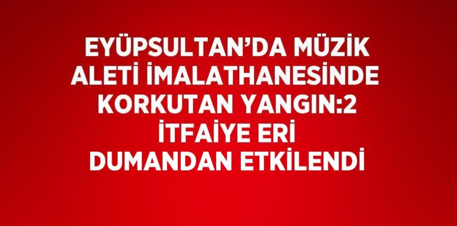 EYÜPSULTAN’DA MÜZİK ALETİ İMALATHANESİNDE KORKUTAN YANGIN:2 İTFAİYE ERİ DUMANDAN ETKİLENDİ