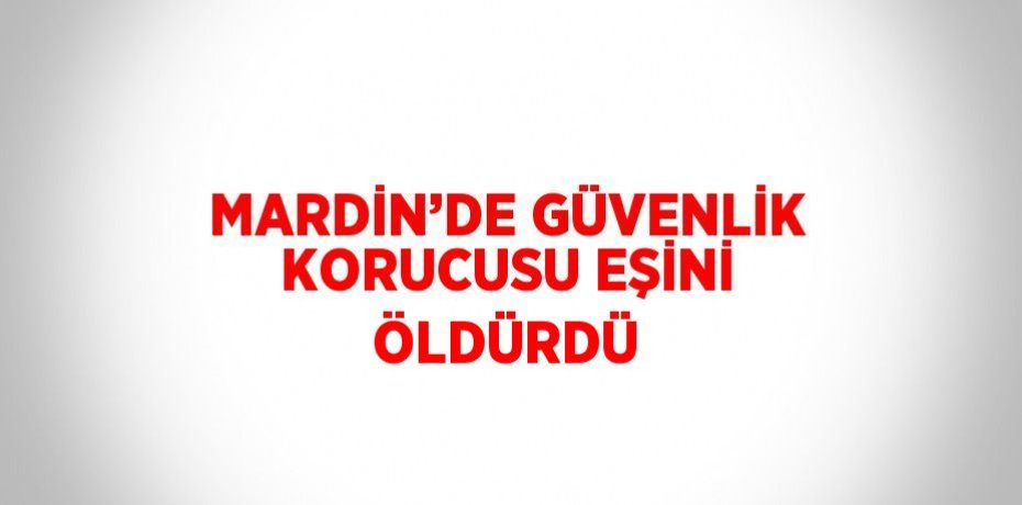 MARDİN’DE GÜVENLİK KORUCUSU EŞİNİ ÖLDÜRDÜ