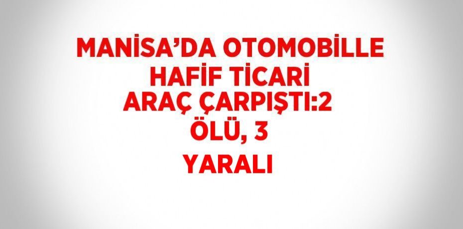 MANİSA’DA OTOMOBİLLE HAFİF TİCARİ ARAÇ ÇARPIŞTI:2 ÖLÜ, 3 YARALI