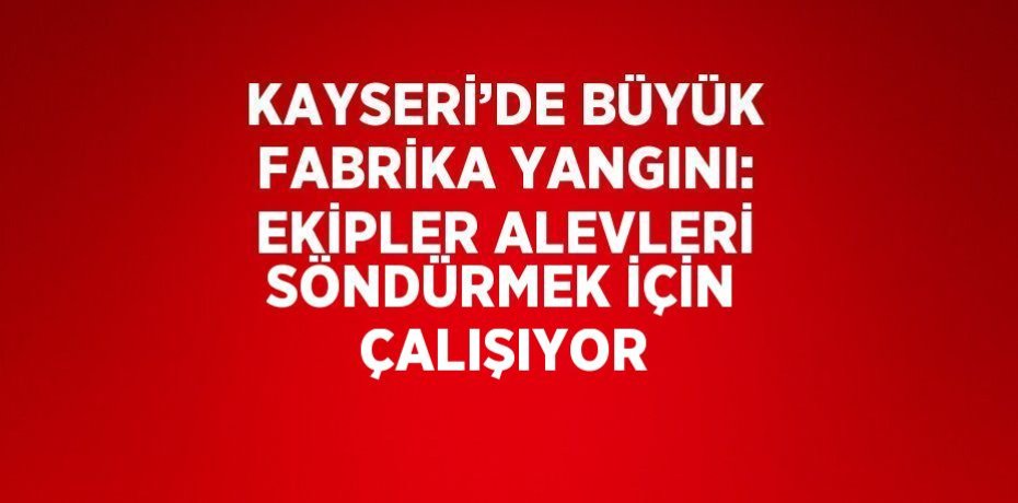 KAYSERİ’DE BÜYÜK FABRİKA YANGINI: EKİPLER ALEVLERİ SÖNDÜRMEK İÇİN ÇALIŞIYOR