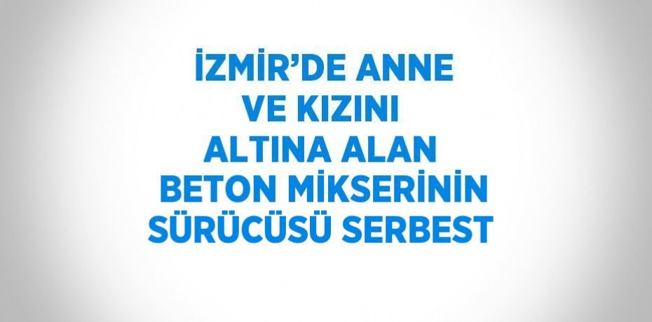 İZMİR’DE ANNE VE KIZINI ALTINA ALAN BETON MİKSERİNİN SÜRÜCÜSÜ SERBEST