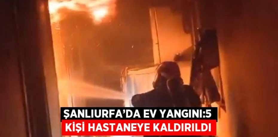 ŞANLIURFA’DA EV YANGINI:5 KİŞİ HASTANEYE KALDIRILDI