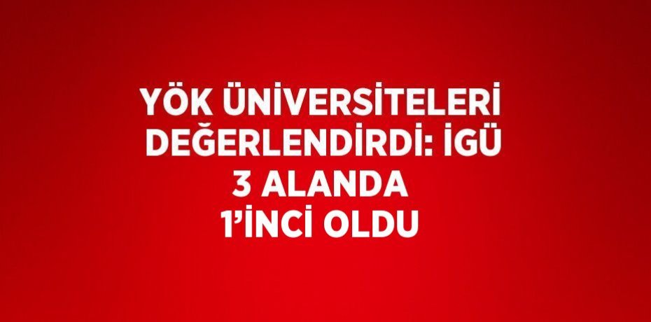 YÖK ÜNİVERSİTELERİ DEĞERLENDİRDİ: İGÜ 3 ALANDA 1’İNCİ OLDU