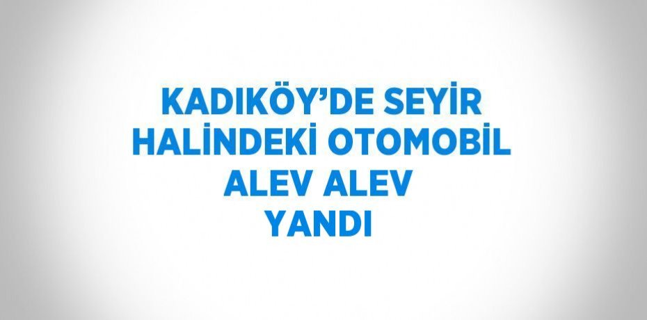 KADIKÖY’DE SEYİR HALİNDEKİ OTOMOBİL ALEV ALEV YANDI