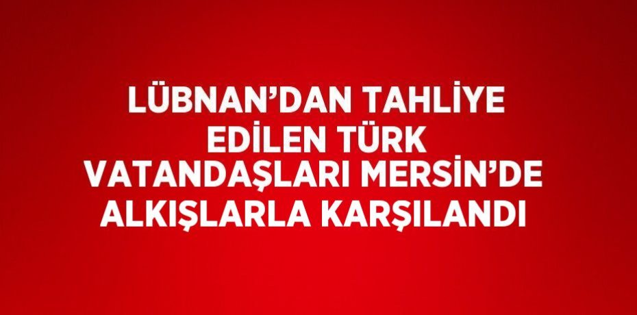 LÜBNAN’DAN TAHLİYE EDİLEN TÜRK VATANDAŞLARI MERSİN’DE ALKIŞLARLA KARŞILANDI