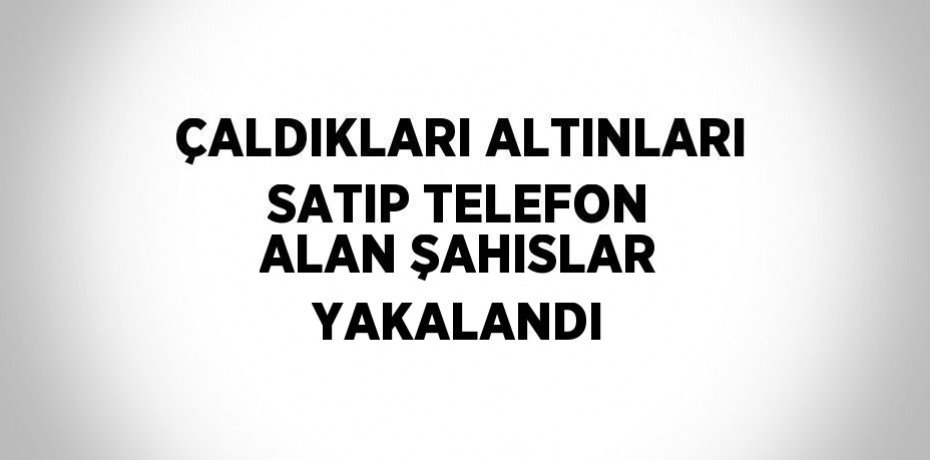 ÇALDIKLARI ALTINLARI SATIP TELEFON ALAN ŞAHISLAR YAKALANDI