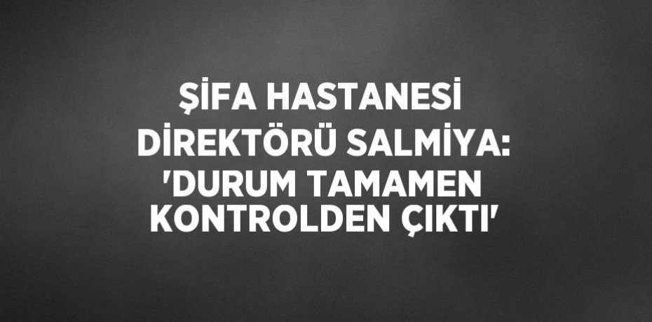 ŞİFA HASTANESİ DİREKTÖRÜ SALMİYA: 'DURUM TAMAMEN KONTROLDEN ÇIKTI'