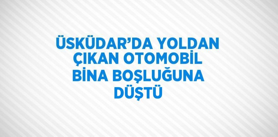 ÜSKÜDAR’DA YOLDAN ÇIKAN OTOMOBİL BİNA BOŞLUĞUNA DÜŞTÜ