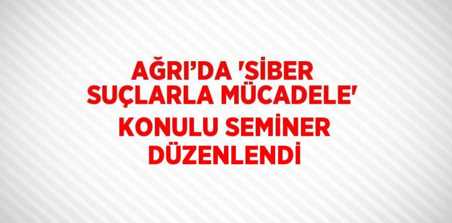 AĞRI’DA 'SİBER SUÇLARLA MÜCADELE' KONULU SEMİNER DÜZENLENDİ