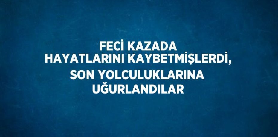 FECİ KAZADA HAYATLARINI KAYBETMİŞLERDİ, SON YOLCULUKLARINA UĞURLANDILAR