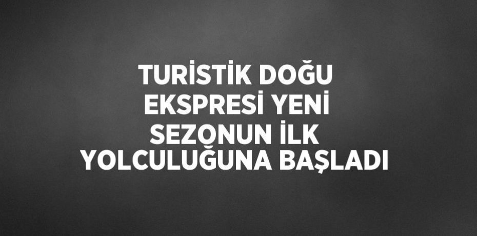 TURİSTİK DOĞU EKSPRESİ YENİ SEZONUN İLK YOLCULUĞUNA BAŞLADI