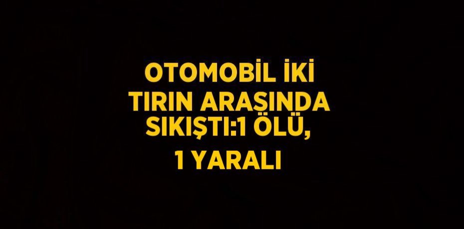 OTOMOBİL İKİ TIRIN ARASINDA SIKIŞTI:1 ÖLÜ, 1 YARALI