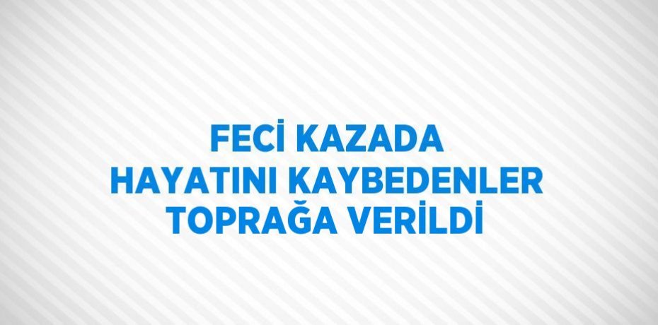 FECİ KAZADA HAYATINI KAYBEDENLER TOPRAĞA VERİLDİ
