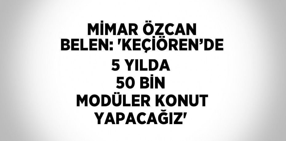 MİMAR ÖZCAN BELEN: 'KEÇİÖREN’DE 5 YILDA 50 BİN MODÜLER KONUT YAPACAĞIZ'