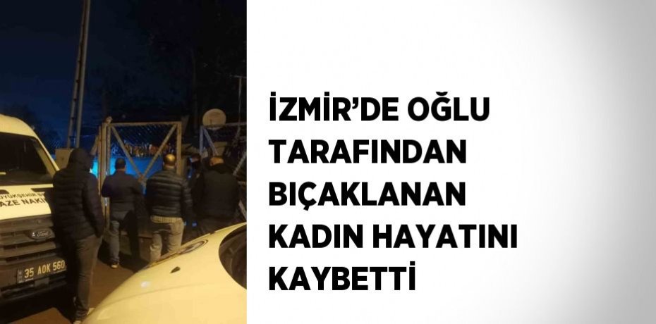 İZMİR’DE OĞLU TARAFINDAN BIÇAKLANAN KADIN HAYATINI KAYBETTİ