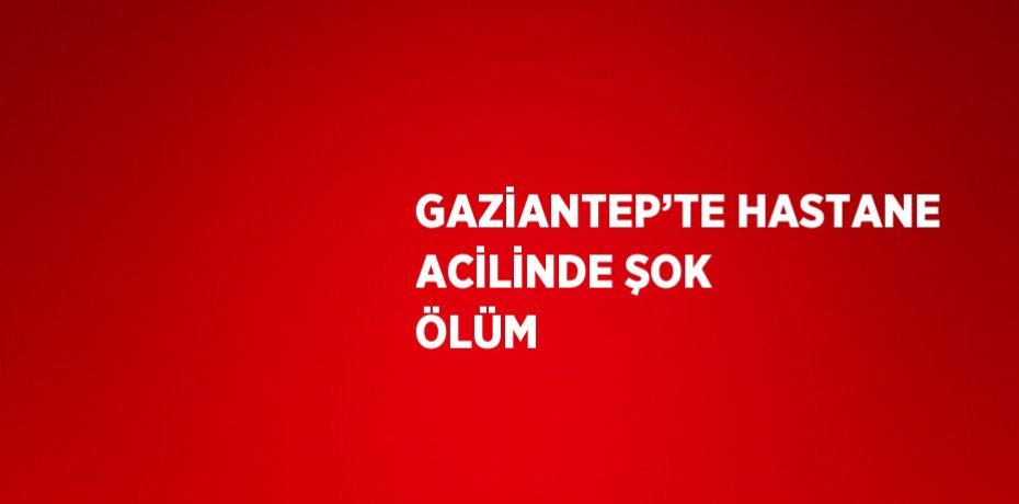 GAZİANTEP’TE HASTANE ACİLİNDE ŞOK ÖLÜM