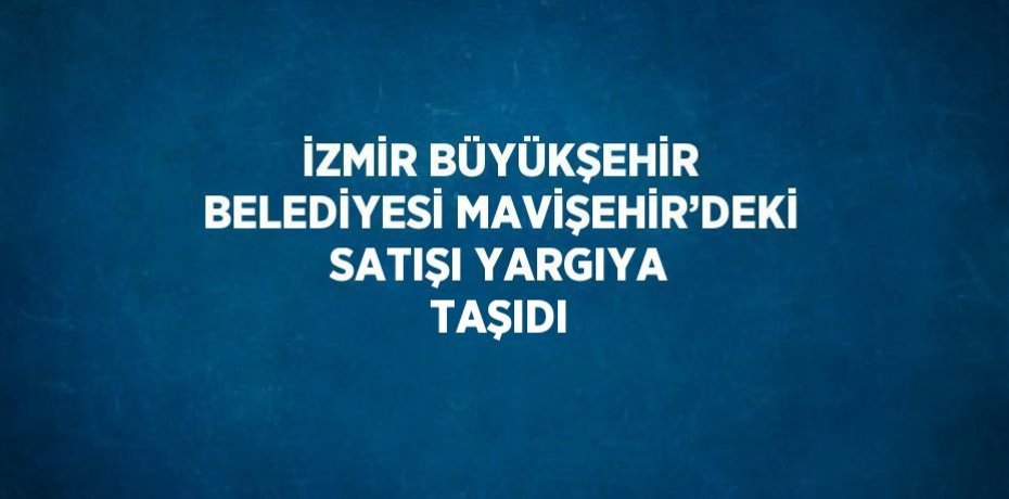 İZMİR BÜYÜKŞEHİR BELEDİYESİ MAVİŞEHİR’DEKİ SATIŞI YARGIYA TAŞIDI