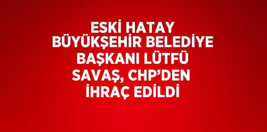 ESKİ HATAY BÜYÜKŞEHİR BELEDİYE BAŞKANI LÜTFÜ SAVAŞ, CHP’DEN İHRAÇ EDİLDİ