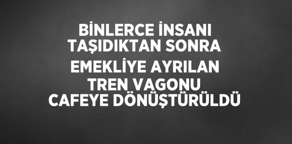 BİNLERCE İNSANI TAŞIDIKTAN SONRA EMEKLİYE AYRILAN TREN VAGONU CAFEYE DÖNÜŞTÜRÜLDÜ