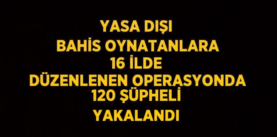 YASA DIŞI BAHİS OYNATANLARA 16 İLDE DÜZENLENEN OPERASYONDA 120 ŞÜPHELİ YAKALANDI