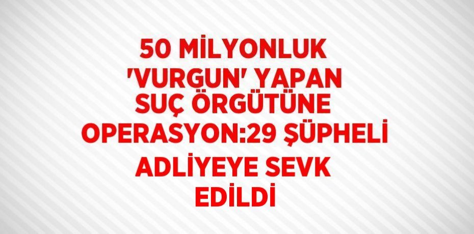 50 MİLYONLUK 'VURGUN' YAPAN SUÇ ÖRGÜTÜNE OPERASYON:29 ŞÜPHELİ ADLİYEYE SEVK EDİLDİ