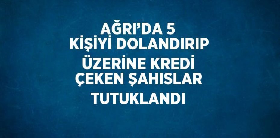 AĞRI’DA 5 KİŞİYİ DOLANDIRIP ÜZERİNE KREDİ ÇEKEN ŞAHISLAR TUTUKLANDI