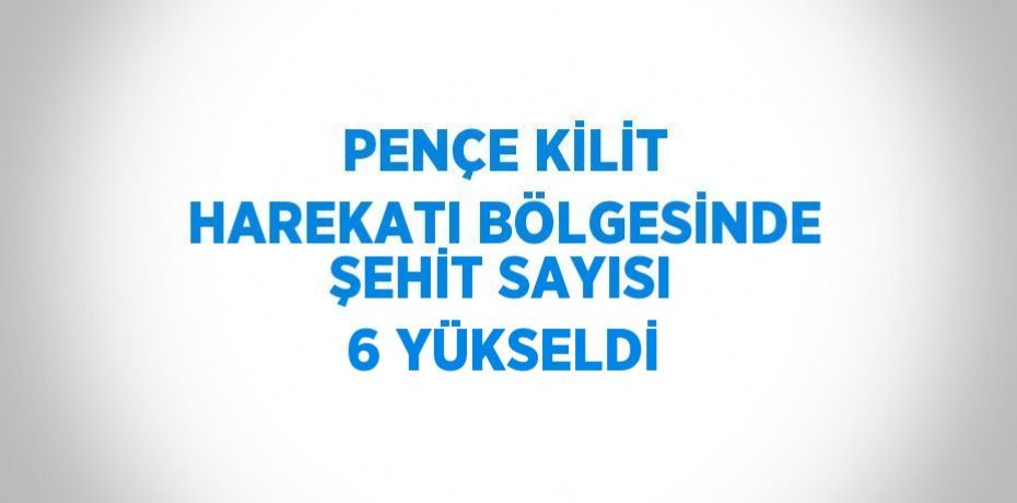 PENÇE KİLİT HAREKATI BÖLGESİNDE ŞEHİT SAYISI 6 YÜKSELDİ