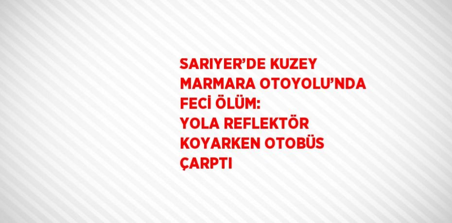 SARIYER’DE KUZEY MARMARA OTOYOLU’NDA FECİ ÖLÜM: YOLA REFLEKTÖR KOYARKEN OTOBÜS ÇARPTI