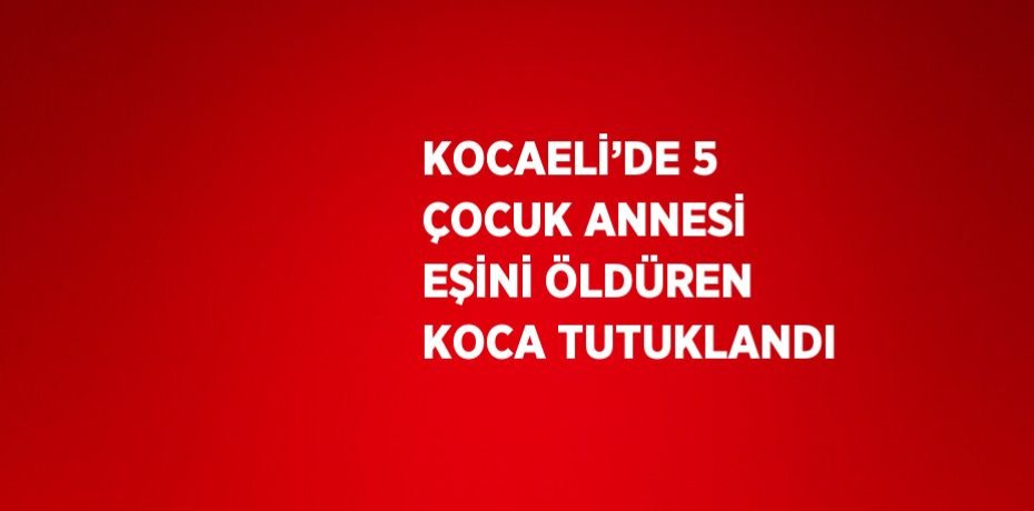 KOCAELİ’DE 5 ÇOCUK ANNESİ EŞİNİ ÖLDÜREN KOCA TUTUKLANDI