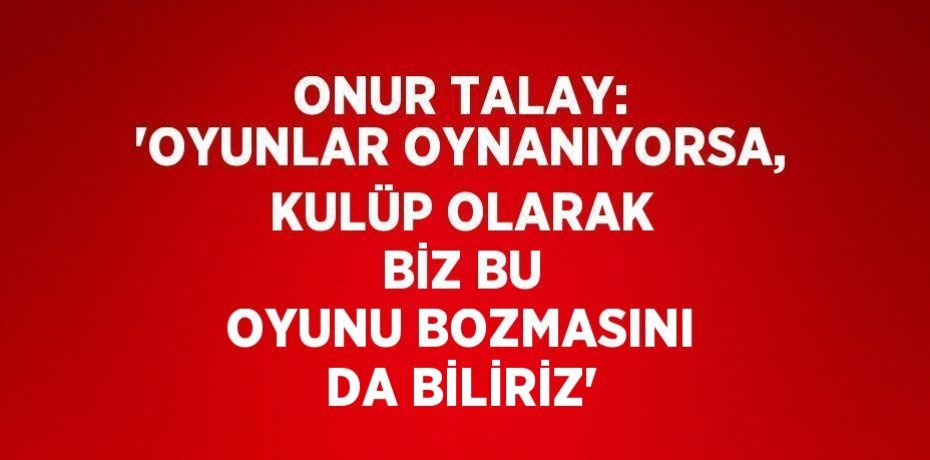 ONUR TALAY: 'OYUNLAR OYNANIYORSA, KULÜP OLARAK BİZ BU OYUNU BOZMASINI DA BİLİRİZ'