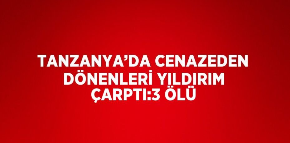 TANZANYA’DA CENAZEDEN DÖNENLERİ YILDIRIM ÇARPTI:3 ÖLÜ