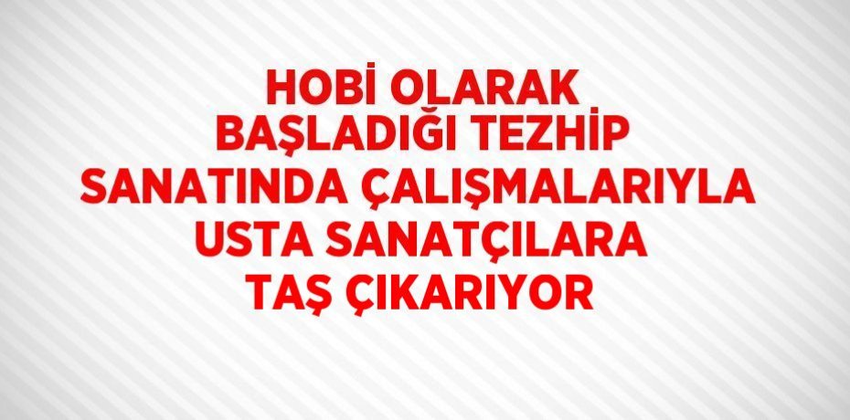 HOBİ OLARAK BAŞLADIĞI TEZHİP SANATINDA ÇALIŞMALARIYLA USTA SANATÇILARA TAŞ ÇIKARIYOR