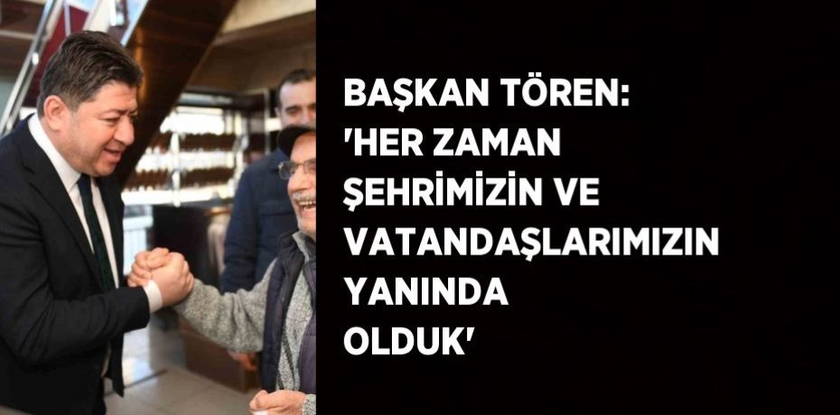 BAŞKAN TÖREN: 'HER ZAMAN ŞEHRİMİZİN VE VATANDAŞLARIMIZIN YANINDA OLDUK'