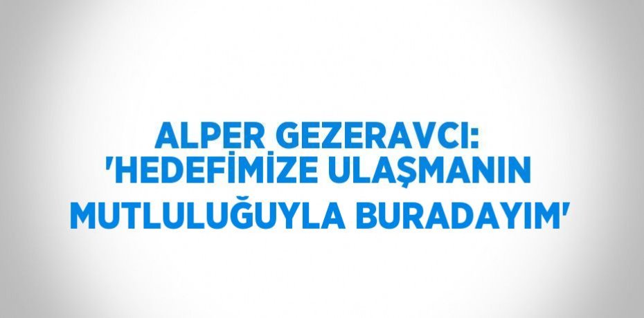 ALPER GEZERAVCI: 'HEDEFİMİZE ULAŞMANIN MUTLULUĞUYLA BURADAYIM'