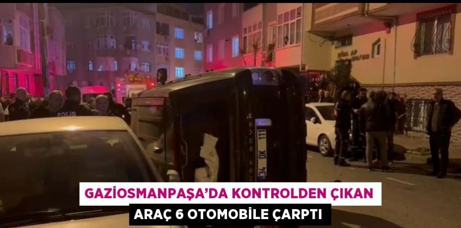 GAZİOSMANPAŞA’DA KONTROLDEN ÇIKAN ARAÇ 6 OTOMOBİLE ÇARPTI