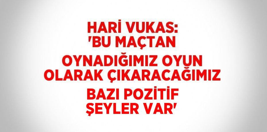 HARİ VUKAS: 'BU MAÇTAN OYNADIĞIMIZ OYUN OLARAK ÇIKARACAĞIMIZ BAZI POZİTİF ŞEYLER VAR'