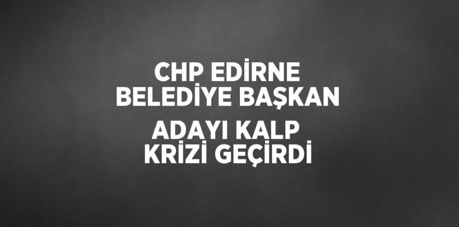CHP EDİRNE BELEDİYE BAŞKAN ADAYI KALP KRİZİ GEÇİRDİ
