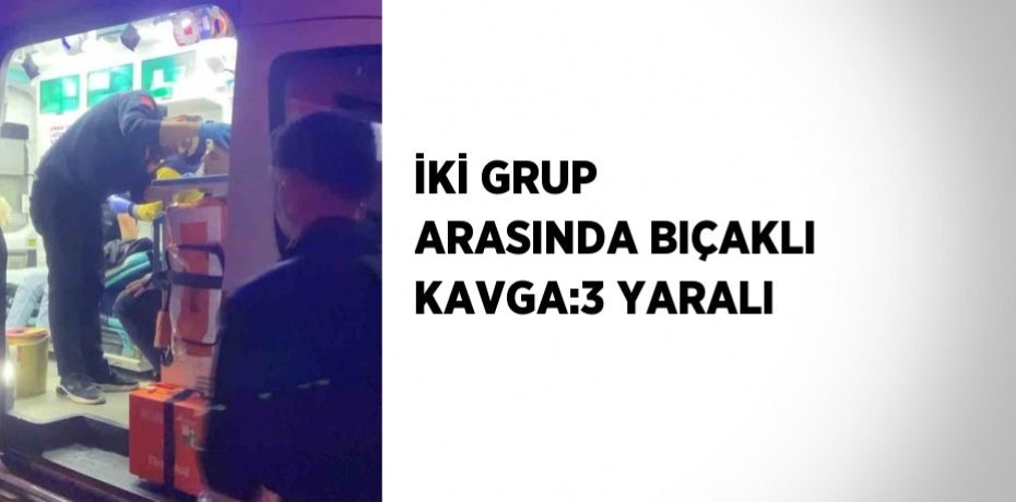 İKİ GRUP ARASINDA BIÇAKLI KAVGA:3 YARALI