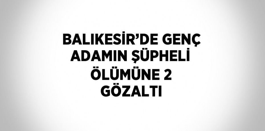 BALIKESİR’DE GENÇ ADAMIN ŞÜPHELİ ÖLÜMÜNE 2 GÖZALTI