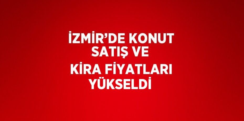 İZMİR’DE KONUT SATIŞ VE KİRA FİYATLARI YÜKSELDİ