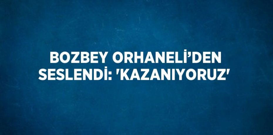 BOZBEY ORHANELİ’DEN SESLENDİ: 'KAZANIYORUZ'