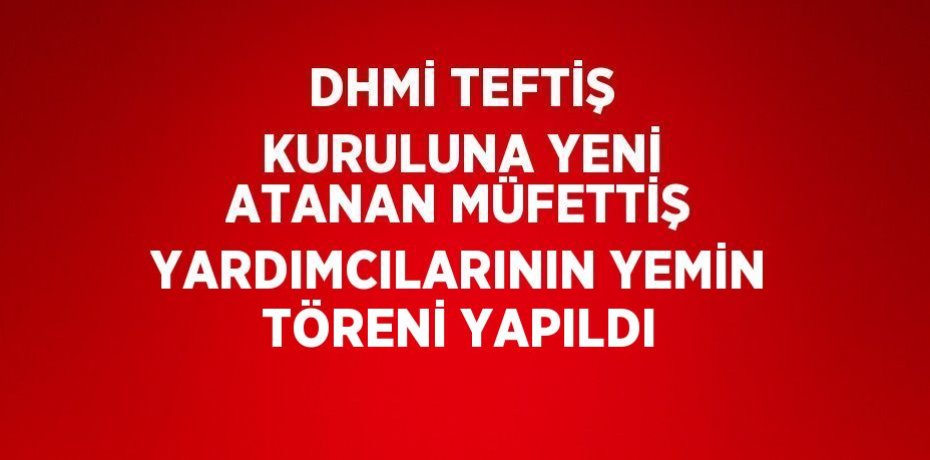 DHMİ TEFTİŞ KURULUNA YENİ ATANAN MÜFETTİŞ YARDIMCILARININ YEMİN TÖRENİ YAPILDI