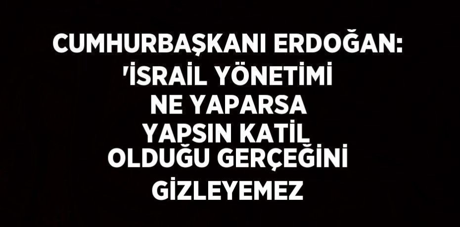 CUMHURBAŞKANI ERDOĞAN: 'İSRAİL YÖNETİMİ NE YAPARSA YAPSIN KATİL OLDUĞU GERÇEĞİNİ GİZLEYEMEZ