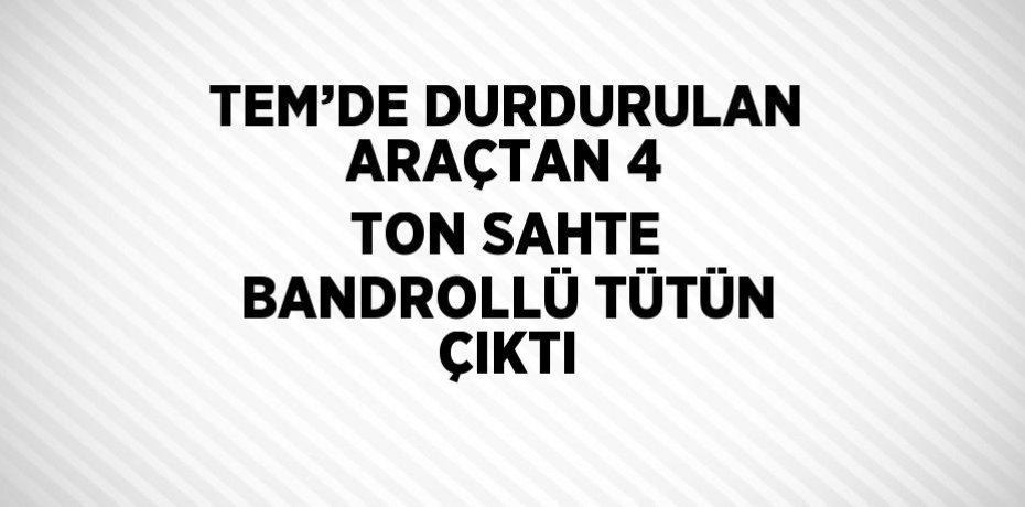 TEM’DE DURDURULAN ARAÇTAN 4 TON SAHTE BANDROLLÜ TÜTÜN ÇIKTI