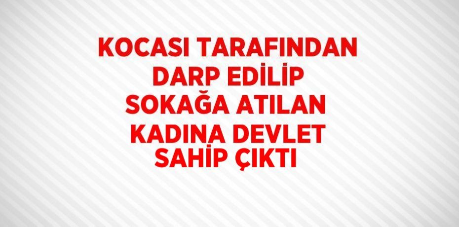 KOCASI TARAFINDAN DARP EDİLİP SOKAĞA ATILAN KADINA DEVLET SAHİP ÇIKTI